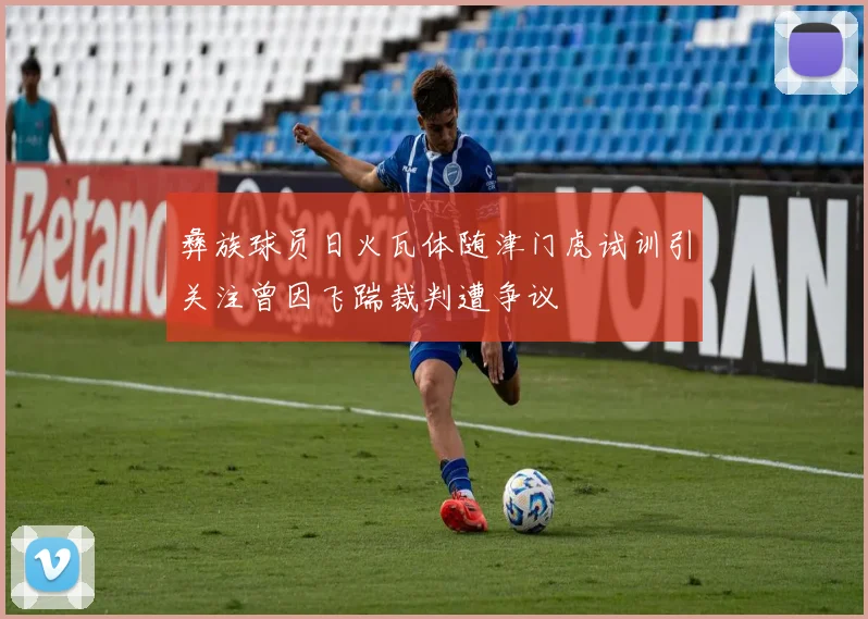 彝族球员日火瓦体随津门虎试训引关注曾因飞踹裁判遭争议