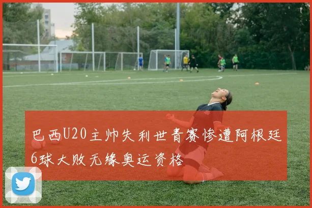巴西U20主帅失利世青赛惨遭阿根廷6球大败无缘奥运资格