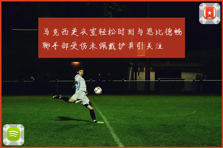 马克西更衣室轻松时刻与恩比德畅聊手部受伤未佩戴护具引关注