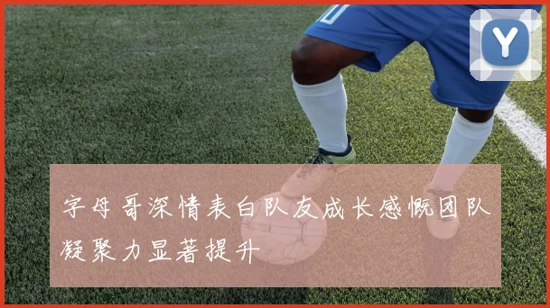 字母哥深情表白队友成长感慨团队凝聚力显著提升