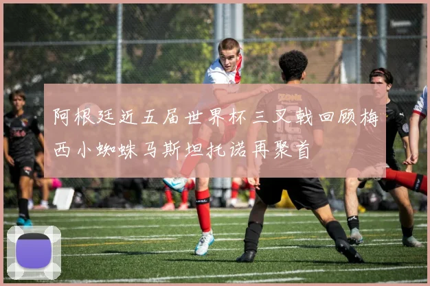 阿根廷近五届世界杯三叉戟回顾梅西小蜘蛛马斯坦托诺再聚首