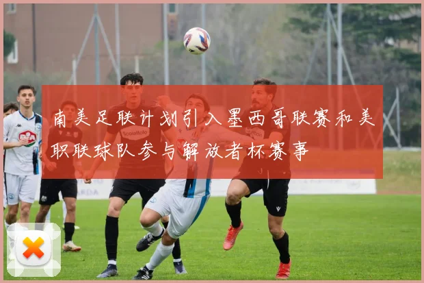 南美足联计划引入墨西哥联赛和美职联球队参与解放者杯赛事