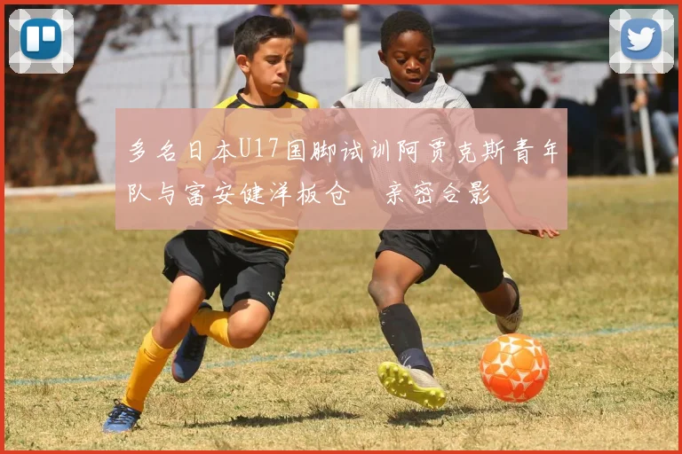 多名日本U17国脚试训阿贾克斯青年队与富安健洋板仓滉亲密合影