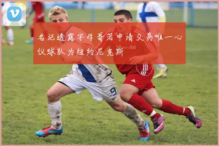 名记透露字母哥若申请交易唯一心仪球队为纽约尼克斯