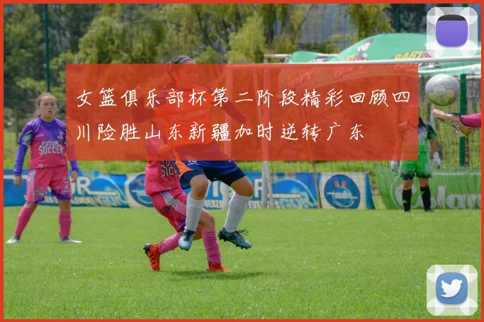 女篮俱乐部杯第二阶段精彩回顾四川险胜山东新疆加时逆转广东
