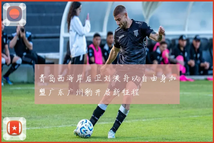 青岛西海岸后卫刘浪舟以自由身加盟广东广州豹开启新征程