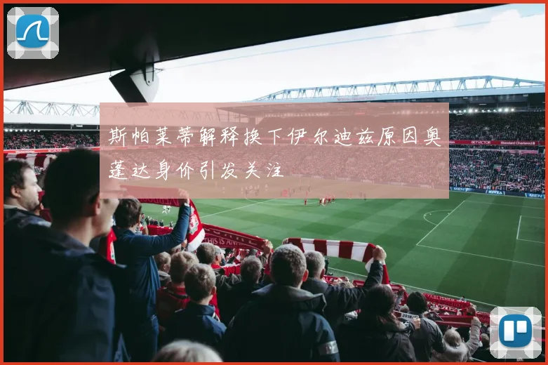 斯帕莱蒂解释换下伊尔迪兹原因奥蓬达身价引发关注