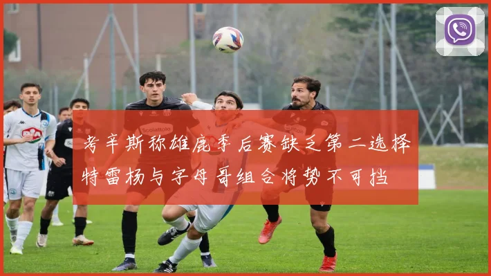 考辛斯称雄鹿季后赛缺乏第二选择特雷杨与字母哥组合将势不可挡