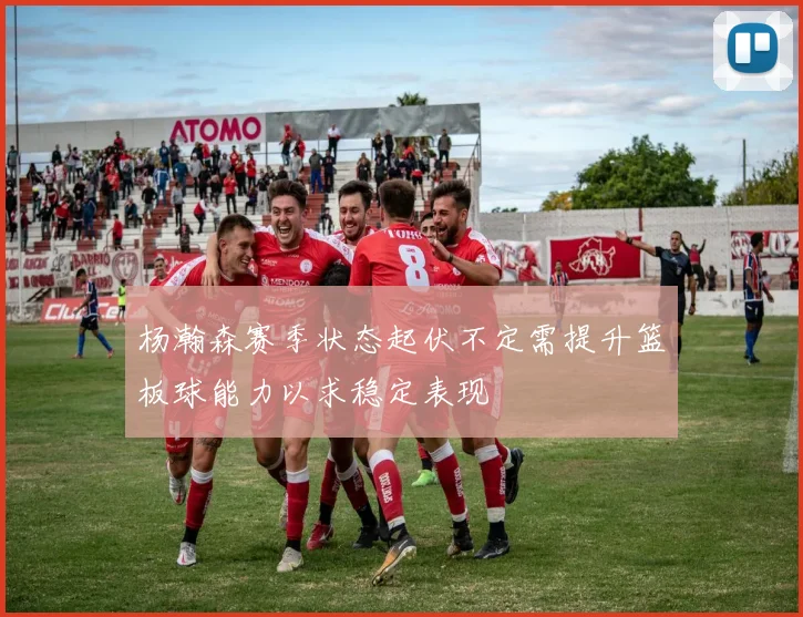 杨瀚森赛季状态起伏不定需提升篮板球能力以求稳定表现