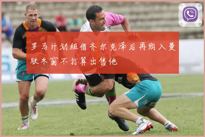 罗马计划租借齐尔克泽后再购入曼联冬窗不打算出售他