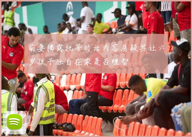 前妻揭露托蒂对话内容质疑其让六岁孩子独自在家是否理智