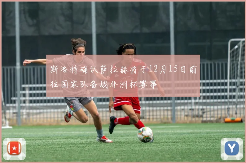斯洛特确认萨拉赫将于12月15日前往国家队备战非洲杯赛事
