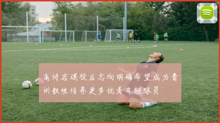 高诗岩退役后志向明确希望成为青训教练培养更多优秀年轻球员