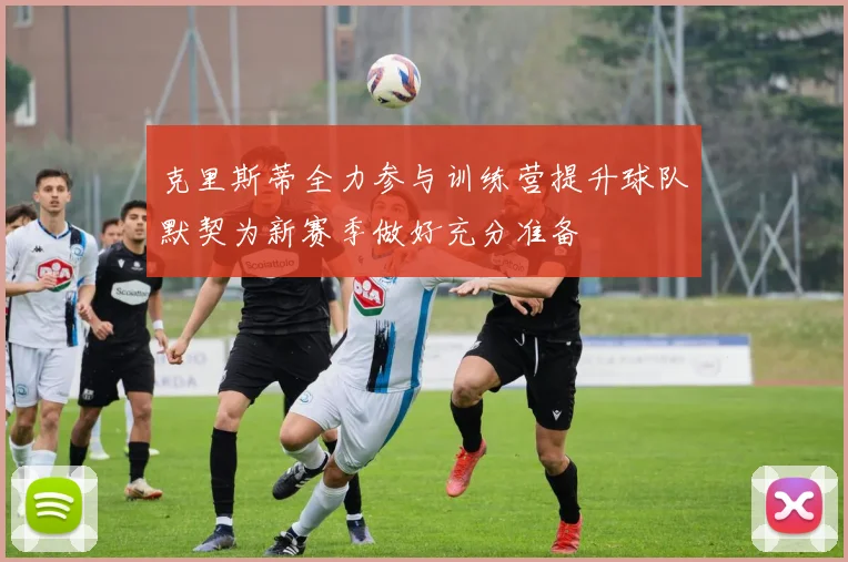 克里斯蒂全力参与训练营提升球队默契为新赛季做好充分准备