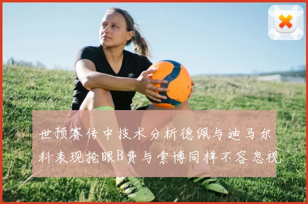 世预赛传中技术分析德佩与迪马尔科表现抢眼B费与索博同样不容忽视