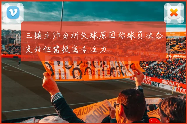 三镇主帅分析失球原因称球员状态良好但需提高专注力