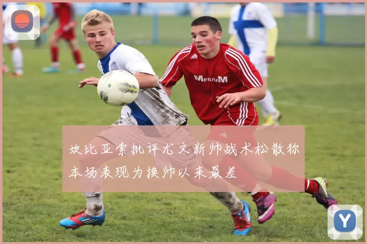 坎比亚索批评尤文新帅战术松散称本场表现为换帅以来最差