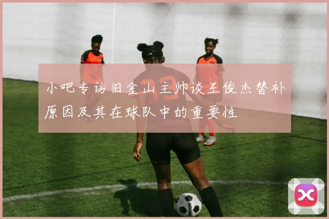 小吧专访旧金山主帅谈王俊杰替补原因及其在球队中的重要性