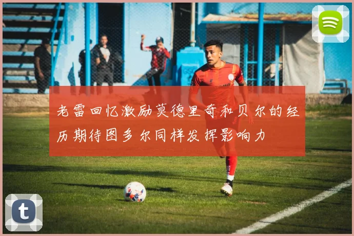 老雷回忆激励莫德里奇和贝尔的经历期待图多尔同样发挥影响力