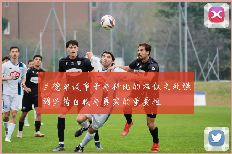 兰德尔谈华子与科比的相似之处强调坚持自我与真实的重要性