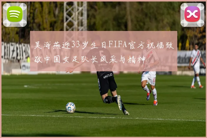 吴海燕迎33岁生日FIFA官方祝福致敬中国女足队长风采与精神