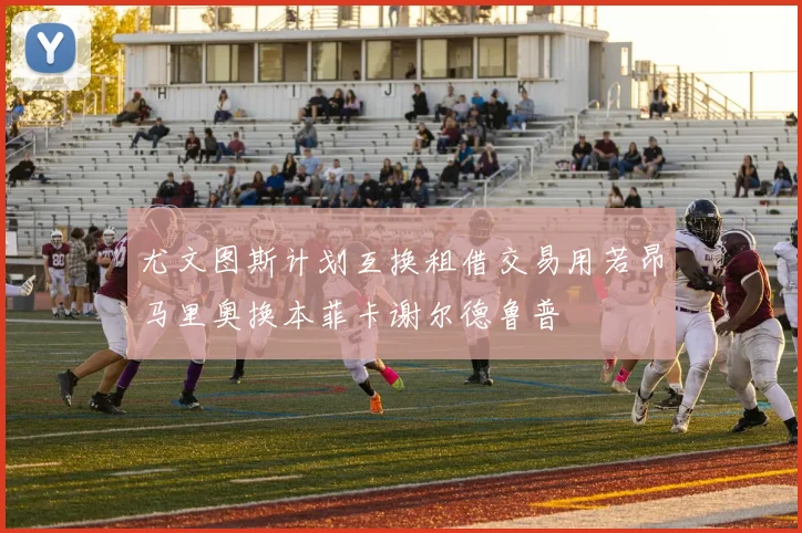 尤文图斯计划互换租借交易用若昂马里奥换本菲卡谢尔德鲁普