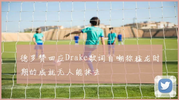 德罗赞回应Drake歌词自嘲称猛龙时期的成就无人能抹去
