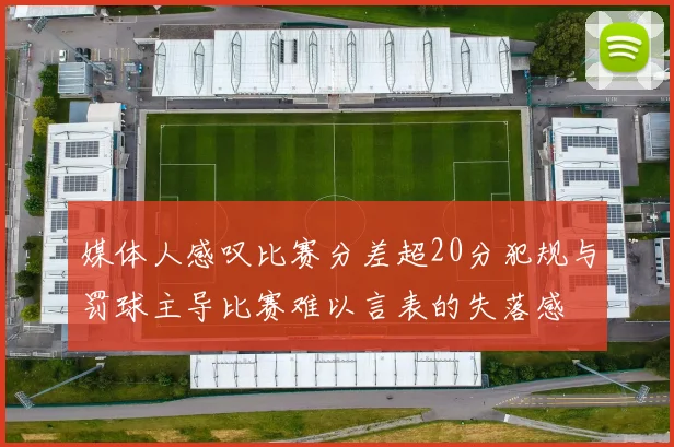媒体人感叹比赛分差超20分犯规与罚球主导比赛难以言表的失落感