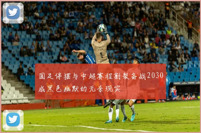 国足停摆与中超赛程割裂备战2030成黑色幽默的无奈现实