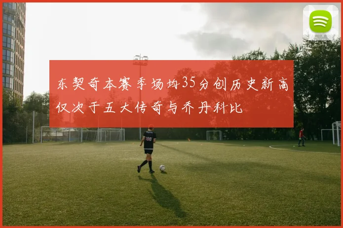 东契奇本赛季场均35分创历史新高仅次于五大传奇与乔丹科比