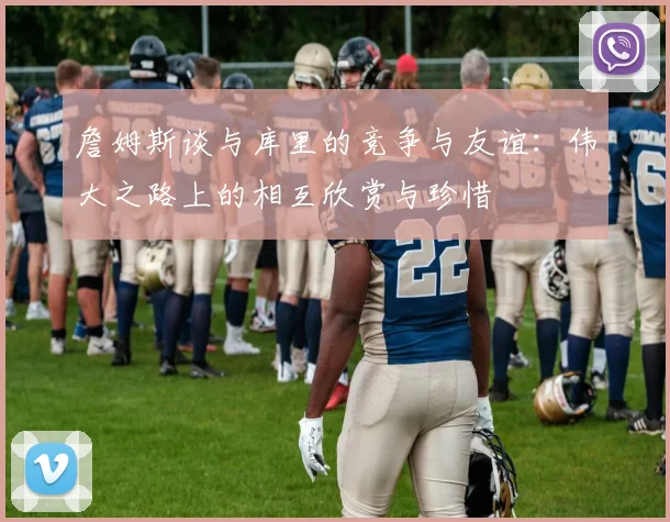 詹姆斯谈与库里的竞争与友谊：伟大之路上的相互欣赏与珍惜
