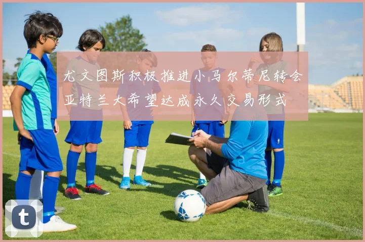 尤文图斯积极推进小马尔蒂尼转会亚特兰大希望达成永久交易形式