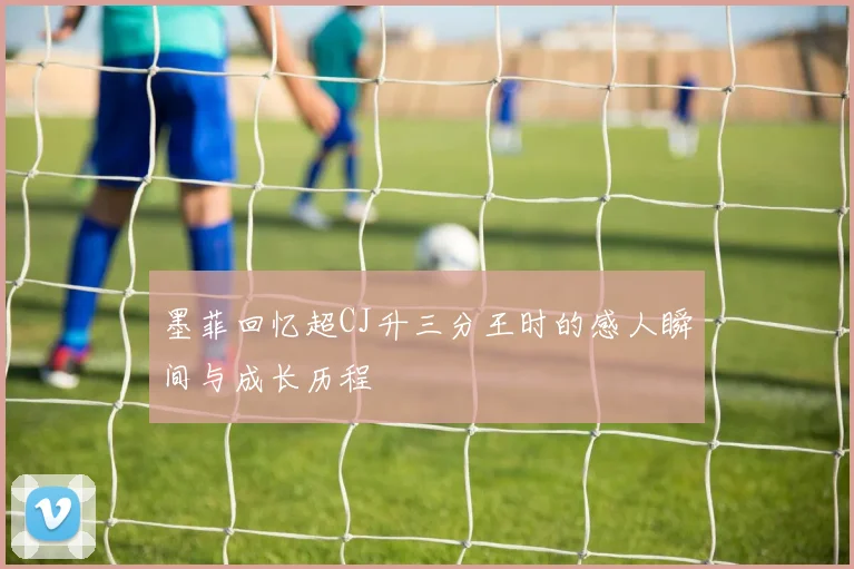 墨菲回忆超CJ升三分王时的感人瞬间与成长历程