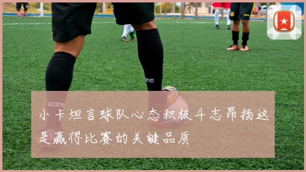 小卡坦言球队心态积极斗志昂扬这是赢得比赛的关键品质