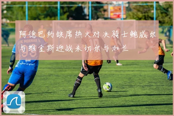 阿德巴约缺席热火对决骑士鲍威尔与维金斯迎战米切尔与加兰