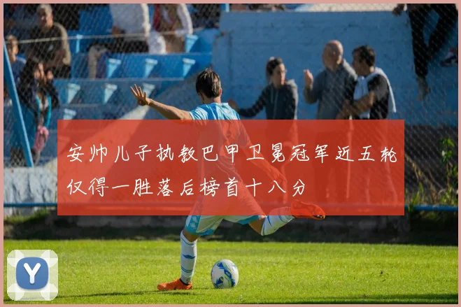 安帅儿子执教巴甲卫冕冠军近五轮仅得一胜落后榜首十八分