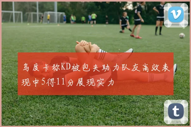 乌度卡称KD被包夹助力队友高效表现中5得11分展现实力