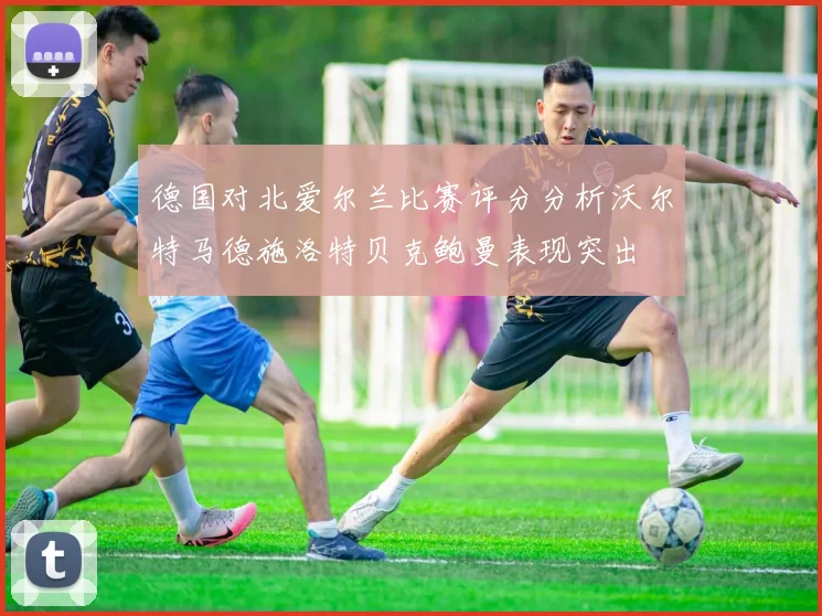德国对北爱尔兰比赛评分分析沃尔特马德施洛特贝克鲍曼表现突出
