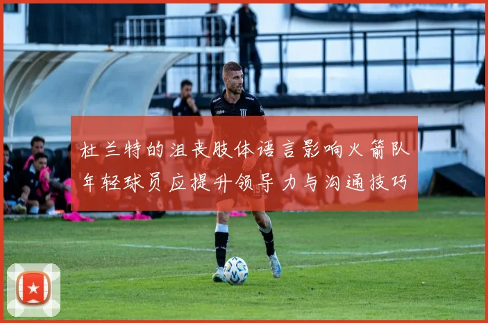 杜兰特的沮丧肢体语言影响火箭队年轻球员应提升领导力与沟通技巧