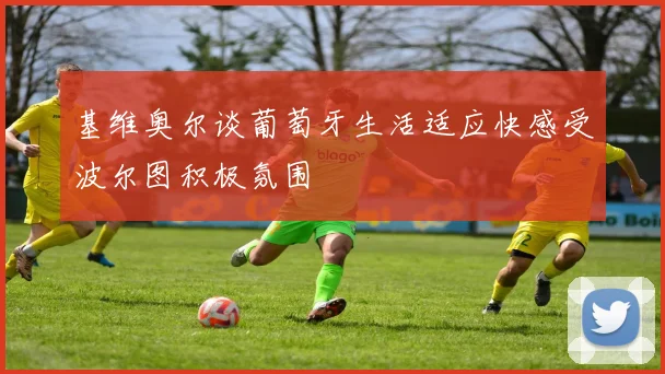 基维奥尔谈葡萄牙生活适应快感受波尔图积极氛围