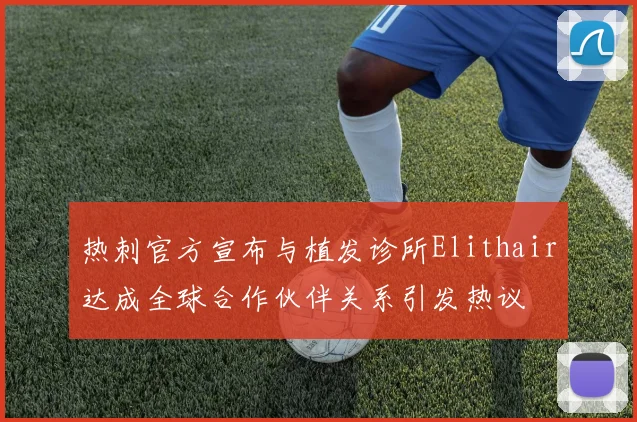 热刺官方宣布与植发诊所Elithair达成全球合作伙伴关系引发热议