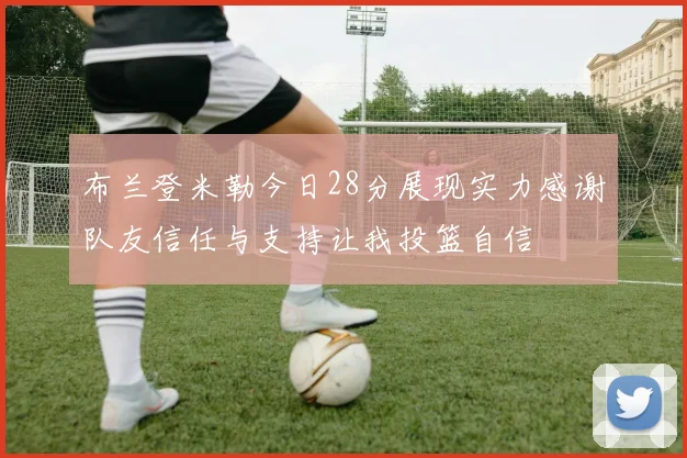 布兰登米勒今日28分展现实力感谢队友信任与支持让我投篮自信