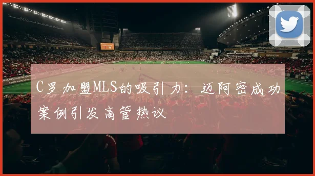 C罗加盟MLS的吸引力：迈阿密成功案例引发高管热议