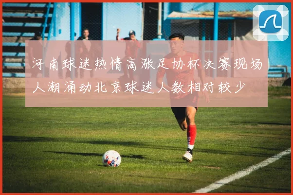 河南球迷热情高涨足协杯决赛现场人潮涌动北京球迷人数相对较少