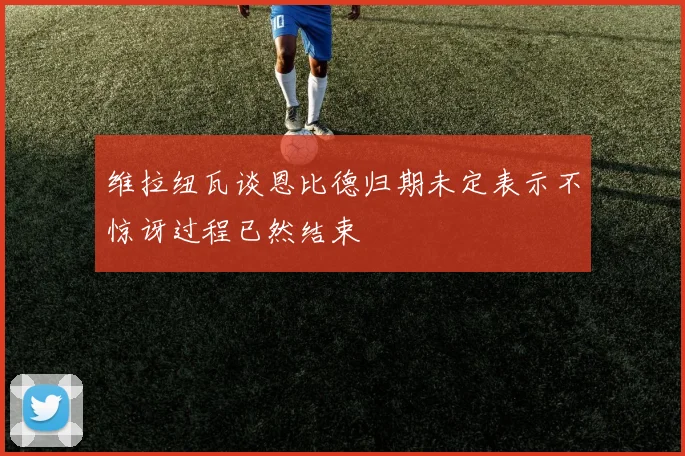 维拉纽瓦谈恩比德归期未定表示不惊讶过程已然结束
